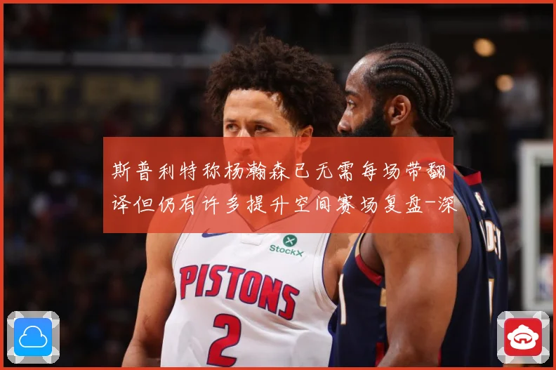 斯普利特称杨瀚森已无需每场带翻译但仍有许多提升空间赛场复盘-深度解析
