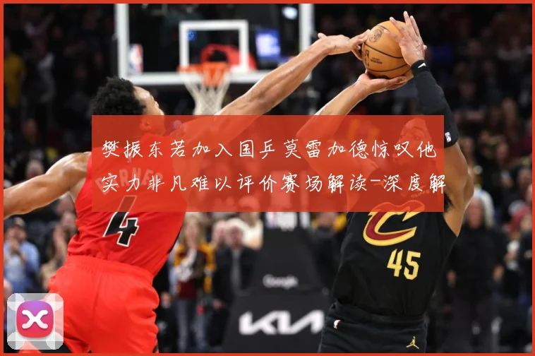 樊振东若加入国乒莫雷加德惊叹他实力非凡难以评价赛场解读-深度解析