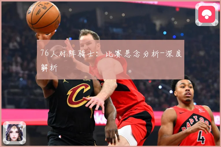 76人对阵骑士：比赛悬念分析-深度解析