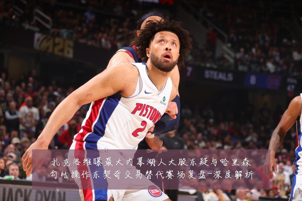 扎克洛维曝最大内幕湖人大股东疑与哈里森勾结操作东契奇交易替代赛场复盘-深度解析